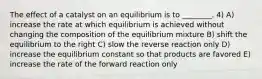 The effect of a catalyst on an equilibrium is to ________. 4) A) increase the rate at which equilibrium is achieved without changing the composition of the equilibrium mixture B) shift the equilibrium to the right C) slow the reverse reaction only D) increase the equilibrium constant so that products are favored E) increase the rate of the forward reaction only