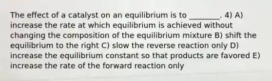 The effect of a catalyst on an equilibrium is to ________. 4) A) increase the rate at which equilibrium is achieved without changing the composition of the equilibrium mixture B) shift the equilibrium to the right C) slow the reverse reaction only D) increase the equilibrium constant so that products are favored E) increase the rate of the forward reaction only