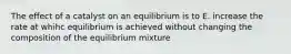 The effect of a catalyst on an equilibrium is to E. increase the rate at whihc equilibrium is achieved without changing the composition of the equilibrium mixture