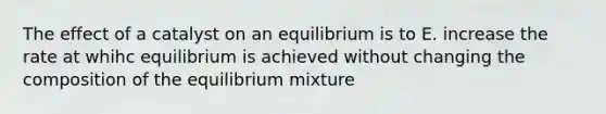 The effect of a catalyst on an equilibrium is to E. increase the rate at whihc equilibrium is achieved without changing the composition of the equilibrium mixture