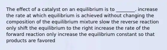 The effect of a catalyst on an equilibrium is to ________. increase the rate at which equilibrium is achieved without changing the composition of the equilibrium mixture slow the reverse reaction only shift the equilibrium to the right increase the rate of the forward reaction only increase the equilibrium constant so that products are favored