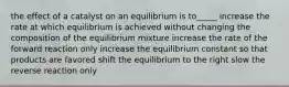 the effect of a catalyst on an equilibrium is to_____ increase the rate at which equilibrium is achieved without changing the composition of the equilibrium mixture increase the rate of the forward reaction only increase the equilibrium constant so that products are favored shift the equilibrium to the right slow the reverse reaction only