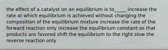 the effect of a catalyst on an equilibrium is to_____ increase the rate at which equilibrium is achieved without changing the composition of the equilibrium mixture increase the rate of the forward reaction only increase the equilibrium constant so that products are favored shift the equilibrium to the right slow the reverse reaction only