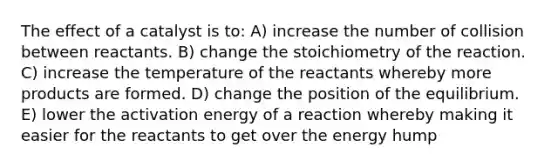 The effect of a catalyst is to: A) increase the number of collision between reactants. B) change the stoichiometry of the reaction. C) increase the temperature of the reactants whereby more products are formed. D) change the position of the equilibrium. E) lower the activation energy of a reaction whereby making it easier for the reactants to get over the energy hump