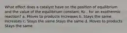 What effect does a catalyst have on the position of equilibrium and the value of the equilibrium constant, Kc , for an exothermic reaction? a. Moves to products Increases b. Stays the same Increases c. Stays the same Stays the same d. Moves to products Stays the same