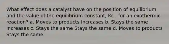 What effect does a catalyst have on the position of equilibrium and the value of the equilibrium constant, Kc , for an exothermic reaction? a. Moves to products Increases b. Stays the same Increases c. Stays the same Stays the same d. Moves to products Stays the same