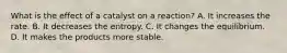 What is the effect of a catalyst on a reaction? A. It increases the rate. B. It decreases the entropy. C. It changes the equilibrium. D. It makes the products more stable.