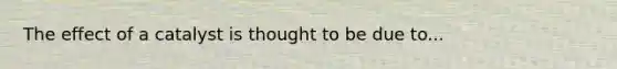 The effect of a catalyst is thought to be due to...