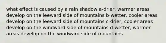 what effect is caused by a rain shadow a-drier, warmer areas develop on the leeward side of mountains b-wetter, cooler areas develop on the leeward side of mountains c-drier, cooler areas develop on the windward side of mountains d-wetter, warmer areas develop on the windward side of mountains