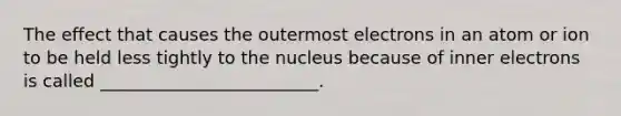 The effect that causes the outermost electrons in an atom or ion to be held less tightly to the nucleus because of inner electrons is called _________________________.