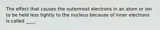 The effect that causes the outermost electrons in an atom or ion to be held less tightly to the nucleus because of inner electrons is called ____.