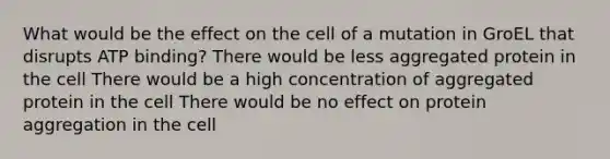 What would be the effect on the cell of a mutation in GroEL that disrupts ATP binding? There would be less aggregated protein in the cell There would be a high concentration of aggregated protein in the cell There would be no effect on protein aggregation in the cell