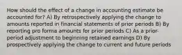 How should the effect of a change in accounting estimate be accounted for? A) By retrospectively applying the change to amounts reported in financial statements of prior periods B) By reporting pro forma amounts for prior periods C) As a prior-period adjustment to beginning retained earnings D) By prospectively applying the change to current and future periods