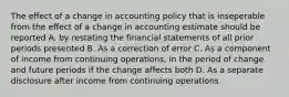 The effect of a change in accounting policy that is inseperable from the effect of a change in accounting estimate should be reported A. by restating the financial statements of all prior periods presented B. As a correction of error C. As a component of income from continuing operations, in the period of change and future periods if the change affects both D. As a separate disclosure after income from continuing operations