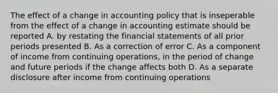 The effect of a change in accounting policy that is inseperable from the effect of a change in accounting estimate should be reported A. by restating the financial statements of all prior periods presented B. As a correction of error C. As a component of income from continuing operations, in the period of change and future periods if the change affects both D. As a separate disclosure after income from continuing operations