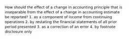 How should the effect of a change in accounting principle that is inseparable from the effect of a change in accounting estimate be reported? 1. as a component of income from continuing operations 2. by restating the financial statements of all prior period presented 3. as a correction of an error 4. by footnote disclosure only