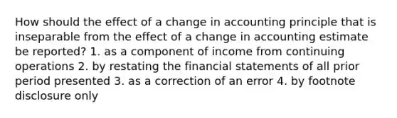 How should the effect of a change in accounting principle that is inseparable from the effect of a change in accounting estimate be reported? 1. as a component of income from continuing operations 2. by restating the financial statements of all prior period presented 3. as a correction of an error 4. by footnote disclosure only