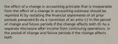 the effect of a change in accounting principle that is inseparable from the effect of a change in accounting estimate should be reported A) by restating the financial statements of all prior periods presented B) As a correction of an error C) In the period of change and future periods if the change affects both D) As a separate disclosure after income from continuing operations, in the period of change and future periods if the change affects both