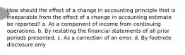 How should the effect of a change in accounting principle that is inseparable from the effect of a change in accounting estimate be reported? a. As a component of income from continuing operations. b. By restating the financial statements of all prior periods presented. c. As a correction of an error. d. By footnote disclosure only