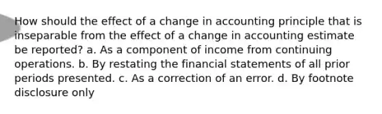 How should the effect of a change in accounting principle that is inseparable from the effect of a change in accounting estimate be reported? a. As a component of income from continuing operations. b. By restating the financial statements of all prior periods presented. c. As a correction of an error. d. By footnote disclosure only