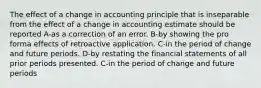 The effect of a change in accounting principle that is inseparable from the effect of a change in accounting estimate should be reported A-as a correction of an error. B-by showing the pro forma effects of retroactive application. C-in the period of change and future periods. D-by restating the financial statements of all prior periods presented. C-in the period of change and future periods