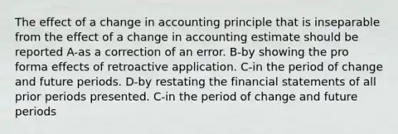 The effect of a change in accounting principle that is inseparable from the effect of a change in accounting estimate should be reported A-as a correction of an error. B-by showing the pro forma effects of retroactive application. C-in the period of change and future periods. D-by restating the financial statements of all prior periods presented. C-in the period of change and future periods