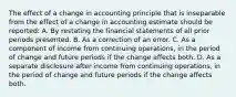 The effect of a change in accounting principle that is inseparable from the effect of a change in accounting estimate should be reported: A. By restating the financial statements of all prior periods presented. B. As a correction of an error. C. As a component of income from continuing operations, in the period of change and future periods if the change affects both. D. As a separate disclosure after income from continuing operations, in the period of change and future periods if the change affects both.