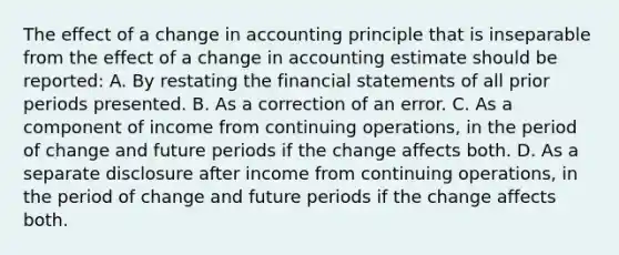 The effect of a change in accounting principle that is inseparable from the effect of a change in accounting estimate should be reported: A. By restating the <a href='https://www.questionai.com/knowledge/kFBJaQCz4b-financial-statements' class='anchor-knowledge'>financial statements</a> of all prior periods presented. B. As a correction of an error. C. As a component of income from continuing operations, in the period of change and future periods if the change affects both. D. As a separate disclosure after income from continuing operations, in the period of change and future periods if the change affects both.