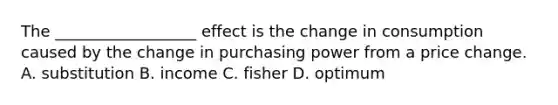 The __________________ effect is the change in consumption caused by the change in purchasing power from a price change. A. substitution B. income C. fisher D. optimum