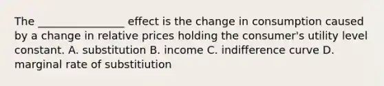 The ________________ effect is the change in consumption caused by a change in relative prices holding the consumer's utility level constant. A. substitution B. income C. indifference curve D. marginal rate of substitiution