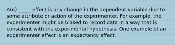 A(n) _____ effect is any change in the dependent variable due to some attribute or action of the experimenter. For example, the experimenter might be biased to record data in a way that is consistent with the experimental hypothesis. One example of an experimenter effect is an expectancy effect.