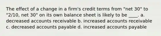 The effect of a change in a firm's credit terms from "net 30" to "2/10, net 30" on its own balance sheet is likely to be ____. a. decreased accounts receivable b. increased accounts receivable c. decreased accounts payable d. increased accounts payable