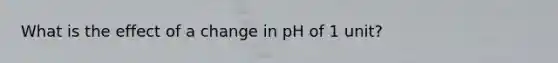 What is the effect of a change in pH of 1 unit?