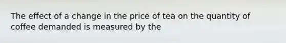 The effect of a change in the price of tea on the quantity of coffee demanded is measured by the