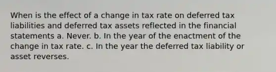 When is the effect of a change in tax rate on deferred tax liabilities and <a href='https://www.questionai.com/knowledge/kBypLcgRSK-deferred-tax-asset' class='anchor-knowledge'>deferred tax asset</a>s reflected in the <a href='https://www.questionai.com/knowledge/kFBJaQCz4b-financial-statements' class='anchor-knowledge'>financial statements</a> a. Never. b. In the year of the enactment of the change in tax rate. c. In the year the <a href='https://www.questionai.com/knowledge/kiteOudKVK-deferred-tax-liability' class='anchor-knowledge'>deferred tax liability</a> or asset reverses.