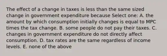 The effect of a change in taxes is <a href='https://www.questionai.com/knowledge/k7BtlYpAMX-less-than' class='anchor-knowledge'>less than</a> the same sized change in government expenditure because Select one: A. the amount by which consumption initially changes is equal to MPC times the tax change. B. some people do not pay their taxes. C. changes in government expenditure do not directly affect consumption. D. tax rates are the same regardless of income levels. E. none of the above