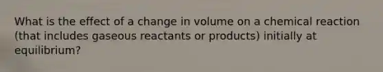 What is the effect of a change in volume on a chemical reaction (that includes gaseous reactants or products) initially at equilibrium?