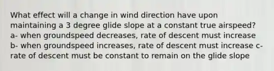 What effect will a change in wind direction have upon maintaining a 3 degree glide slope at a constant true airspeed? a- when groundspeed decreases, rate of descent must increase b- when groundspeed increases, rate of descent must increase c- rate of descent must be constant to remain on the glide slope