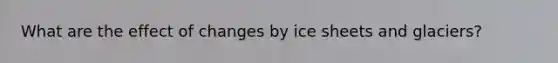 What are the effect of changes by ice sheets and glaciers?