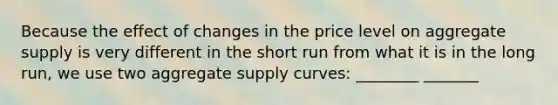 Because the effect of changes in the price level on aggregate supply is very different in the short run from what it is in the long run, we use two aggregate supply curves: ________ _______