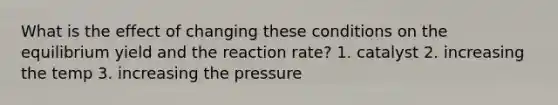 What is the effect of changing these conditions on the equilibrium yield and the reaction rate? 1. catalyst 2. increasing the temp 3. increasing the pressure