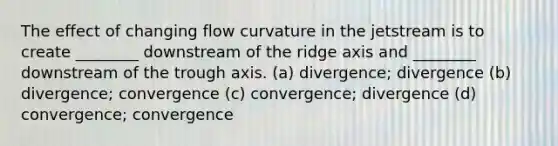 The effect of changing flow curvature in the jetstream is to create ________ downstream of the ridge axis and ________ downstream of the trough axis. (a) divergence; divergence (b) divergence; convergence (c) convergence; divergence (d) convergence; convergence