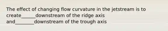 The effect of changing flow curvature in the jetstream is to create______downstream of the ridge axis and________downstream of the trough axis