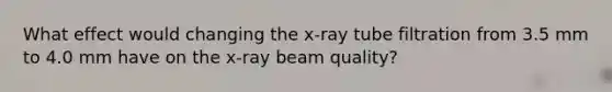 What effect would changing the x-ray tube filtration from 3.5 mm to 4.0 mm have on the x-ray beam quality?