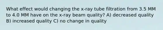 What effect would changing the x-ray tube filtration from 3.5 MM to 4.0 MM have on the x-ray beam quality? A) decreased quality B) increased quality C) no change in quality