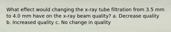 What effect would changing the x-ray tube filtration from 3.5 mm to 4.0 mm have on the x-ray beam quality? a. Decrease quality b. Increased quality c. No change in quality