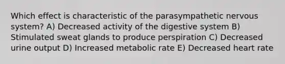 Which effect is characteristic of the parasympathetic nervous system? A) Decreased activity of the digestive system B) Stimulated sweat glands to produce perspiration C) Decreased urine output D) Increased metabolic rate E) Decreased heart rate