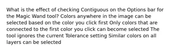 What is the effect of checking Contiguous on the Options bar for the Magic Wand tool? Colors anywhere in the image can be selected based on the color you click first Only colors that are connected to the first color you click can become selected The tool ignores the current Tolerance setting Similar colors on all layers can be selected