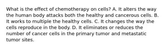 What is the effect of chemotherapy on cells? A. It alters the way the human body attacks both the healthy and cancerous cells. B. It works to multiple the healthy cells. C. It changes the way the cells reproduce in the body. D. It eliminates or reduces the number of cancer cells in the primary tumor and metastatic tumor sites.