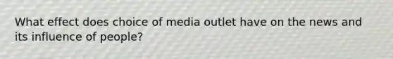 What effect does choice of media outlet have on the news and its influence of people?